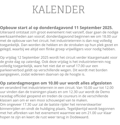 KALENDER  Opbouw start al op donderdagavond 11 September 2025.Uiteraard ontstaat zo’n groot evenement niet vanzelf, daar gaan de nodige werkzaamheden aan vooraf, donderdagavond beginnen we om 18.00 uur met de opbouw van het circuit. het industrieterrein is dan nog volledig toegankelijk. Dan worden de hekken en de strobalen op hun plek gezet en gelegd, waarbij we altijd een flinke groep vrijwilligers voor nodig hebben.  Op vrijdag 12 September 2025 wordt het circuit verder klaargemaakt voor de grote dag op zaterdag. Ook deze vrijdag is het industrieterrein nog volledig toegankelijk, ware het niet dat er vanaf 17.00 uur een parkeerverbod geldt op verschillende wegen. Dit wordt met borden aangegeven, zodat iedereen daarvan op de hoogte is.  Op zaterdagmorgen om 10.00 uur wordt alles afgesloten en veranderd het industrieterrein in een circuit. Van 10.00 uur tot 12.00 uur vinden dan de trainingen plaats en om 12.30 uur wordt de Demo racedag officiëel geopend en treden de coureurs in de verschillende klassen aan om er een mooi schouwspel van te maken.  Om ongeveer 17.30 uur zal de laatste rijder het rennerskwartier binnenrijden en vindt de huldiging plaats. Tegelijkertijd wordt begonnen met het afbreken van het evenement waarmee we om 21.00 uur klaar hopen te zijn en keert de rust weer terug in Dodewaard.